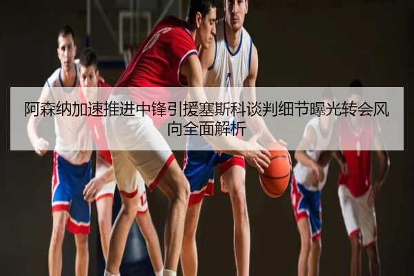 阿森纳加速推进中锋引援塞斯科谈判细节曝光转会风向全面解析