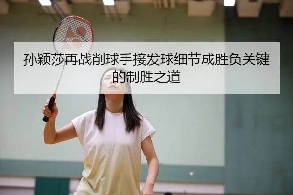 孙颖莎再战削球手接发球细节成胜负关键的制胜之道